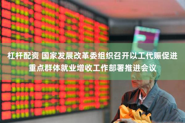 杠杆配资 国家发展改革委组织召开以工代赈促进重点群体就业增收工作部署推进会议