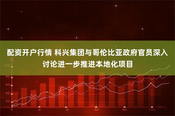 配资开户行情 科兴集团与哥伦比亚政府官员深入讨论进一步推进本地化项目