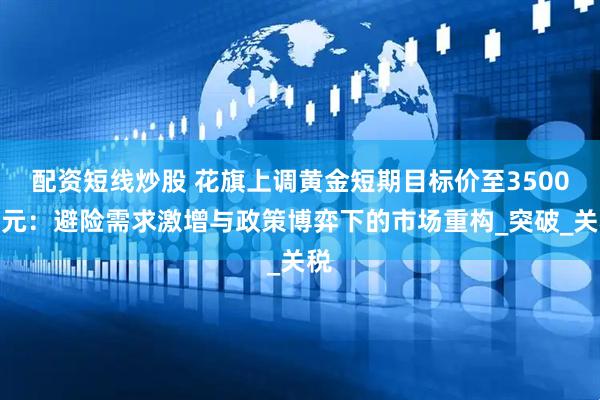 配资短线炒股 花旗上调黄金短期目标价至3500美元：避险需求激增与政策博弈下的市场重构_突破_关税