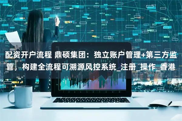 配资开户流程 鼎硕集团：独立账户管理+第三方监管，构建全流程可溯源风控系统_注册_操作_香港