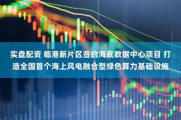 实盘配资 临港新片区签约海底数据中心项目 打造全国首个海上风电融合型绿色算力基础设施