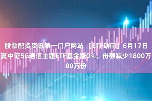 股票配资资讯第一门户网站 【ETF动向】6月17日华夏中证5G通信主题ETF基金涨0%，份额减少1800万份