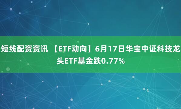 短线配资资讯 【ETF动向】6月17日华宝中证科技龙头ETF基金跌0.77%