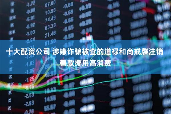十大配资公司 涉嫌诈骗被查的道禄和尚戒牒注销 善款挪用高消费