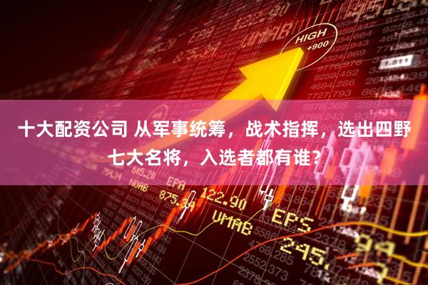 十大配资公司 从军事统筹，战术指挥，选出四野七大名将，入选者都有谁？
