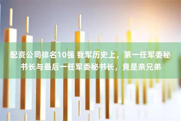 配资公司排名10强 我军历史上，第一任军委秘书长与最后一任军委秘书长，竟是亲兄弟