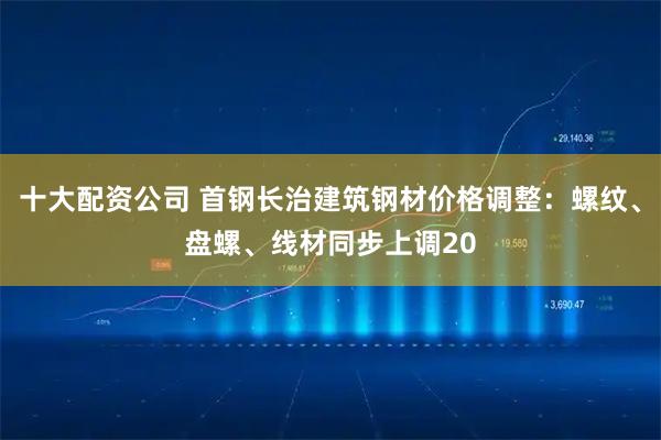 十大配资公司 首钢长治建筑钢材价格调整：螺纹、盘螺、线材同步上调20