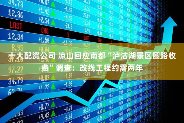 十大配资公司 凉山回应南都“泸沽湖景区圈路收费”调查：改线工程约需两年