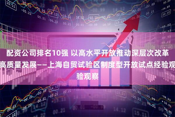 配资公司排名10强 以高水平开放推动深层次改革、高质量发展——上海自贸试验区制度型开放试点经验观察