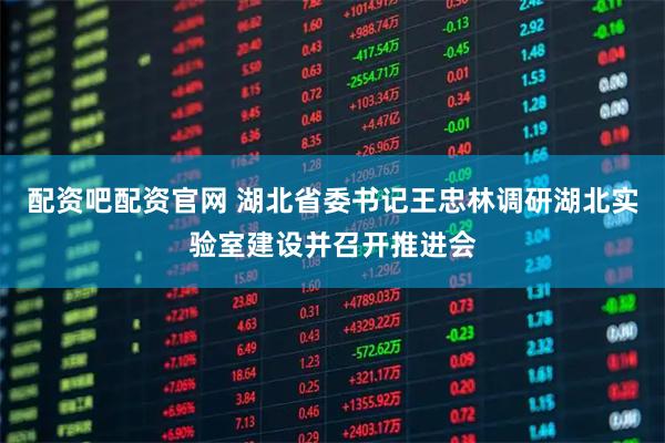 配资吧配资官网 湖北省委书记王忠林调研湖北实验室建设并召开推进会