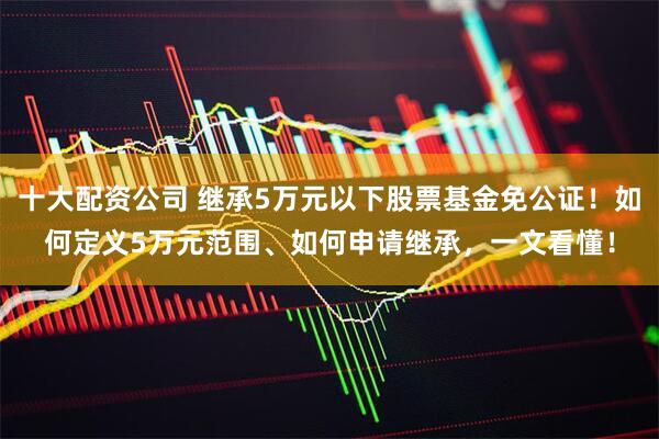 十大配资公司 继承5万元以下股票基金免公证！如何定义5万元范围、如何申请继承，一文看懂！