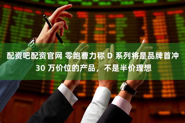 配资吧配资官网 零跑曹力称 D 系列将是品牌首冲 30 万价位的产品，不是半价理想