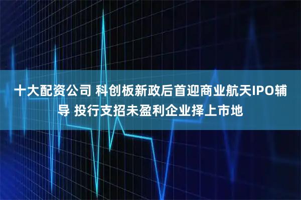 十大配资公司 科创板新政后首迎商业航天IPO辅导 投行支招未盈利企业择上市地