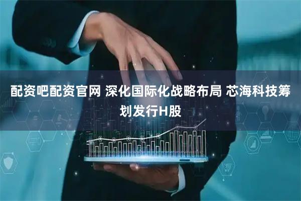 配资吧配资官网 深化国际化战略布局 芯海科技筹划发行H股