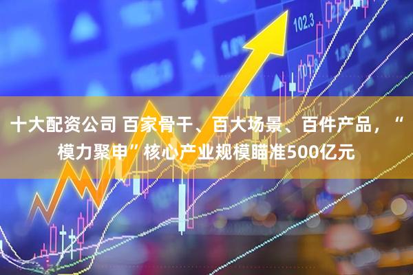 十大配资公司 百家骨干、百大场景、百件产品，“模力聚申”核心产业规模瞄准500亿元