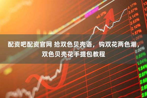 配资吧配资官网 拾双色贝壳语，钩双花两色潮，双色贝壳花手提包教程