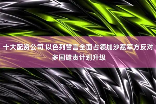十大配资公司 以色列誓言全面占领加沙惹军方反对 多国谴责计划升级
