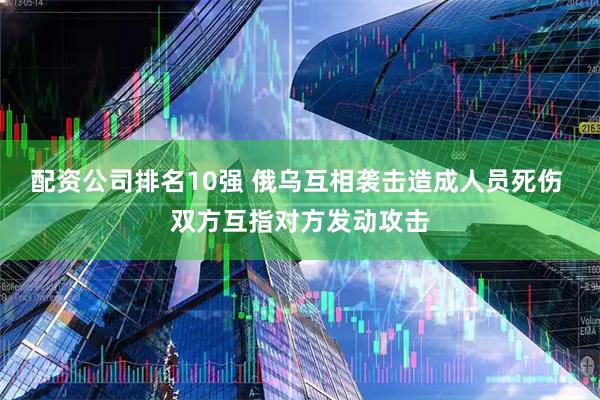 配资公司排名10强 俄乌互相袭击造成人员死伤 双方互指对方发动攻击