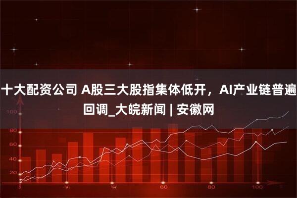 十大配资公司 A股三大股指集体低开，AI产业链普遍回调_大皖新闻 | 安徽网
