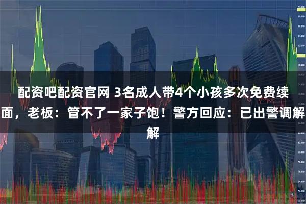 配资吧配资官网 3名成人带4个小孩多次免费续面，老板：管不了一家子饱！警方回应：已出警调解