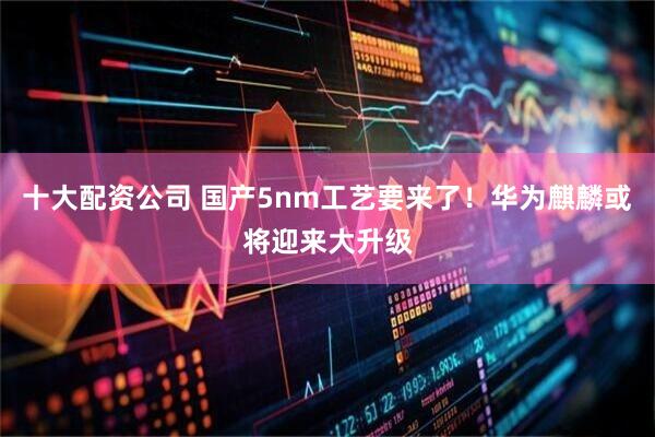 十大配资公司 国产5nm工艺要来了！华为麒麟或将迎来大升级