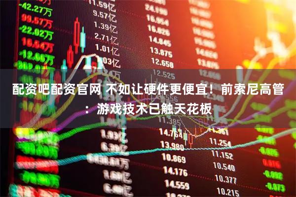 配资吧配资官网 不如让硬件更便宜！前索尼高管：游戏技术已触天花板