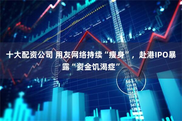 十大配资公司 用友网络持续“瘦身”，赴港IPO暴露“资金饥渴症”