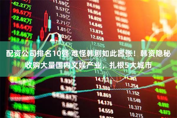 配资公司排名10强 难怪韩剧如此嚣张！韩资隐秘收购大量国内文娱产业，扎根5大城市