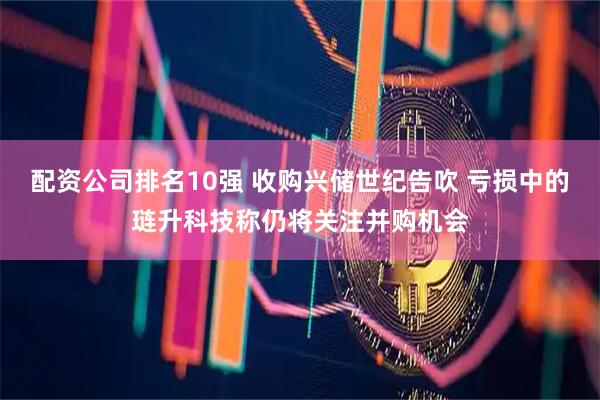 配资公司排名10强 收购兴储世纪告吹 亏损中的琏升科技称仍将关注并购机会