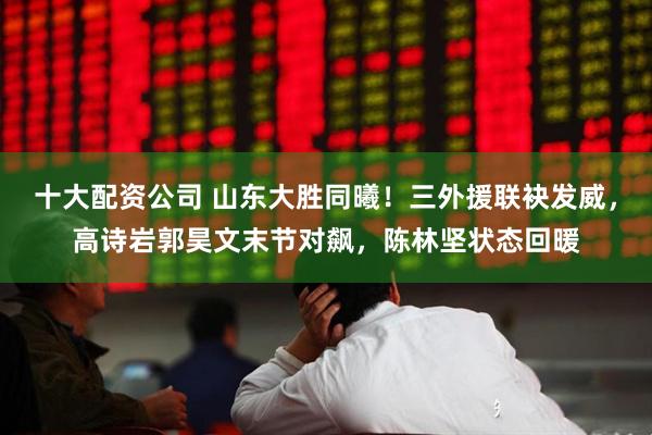 十大配资公司 山东大胜同曦！三外援联袂发威，高诗岩郭昊文末节对飙，陈林坚状态回暖