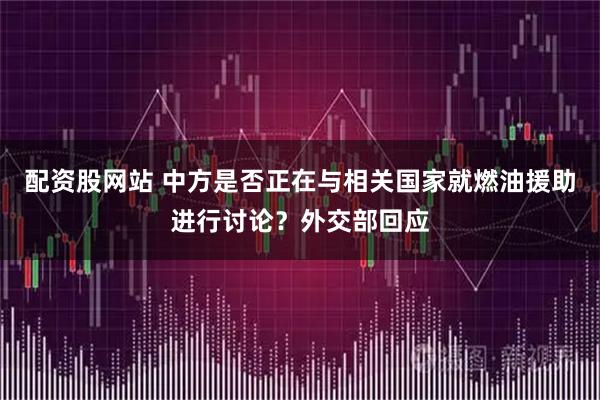 配资股网站 中方是否正在与相关国家就燃油援助进行讨论？外交部回应