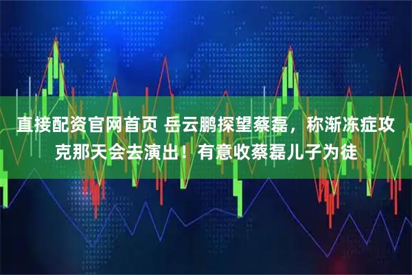 直接配资官网首页 岳云鹏探望蔡磊，称渐冻症攻克那天会去演出！有意收蔡磊儿子为徒