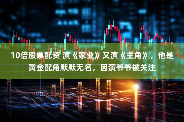 10倍股票配资 演《家业》又演《主角》，他是黄金配角默默无名，因演爷爷被关注