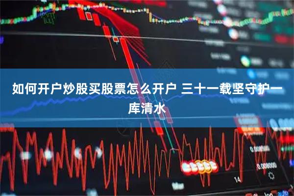 如何开户炒股买股票怎么开户 三十一载坚守护一库清水