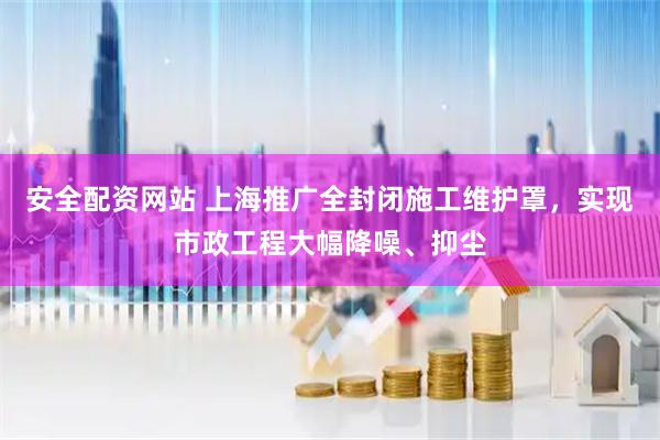 安全配资网站 上海推广全封闭施工维护罩，实现市政工程大幅降噪、抑尘