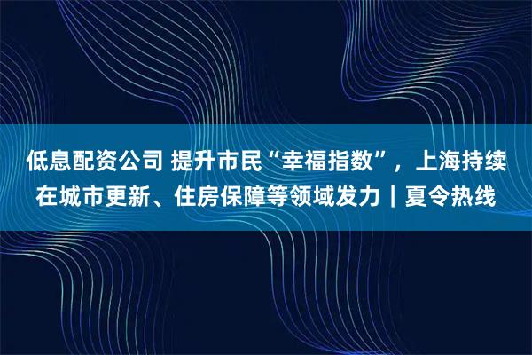 低息配资公司 提升市民“幸福指数”，上海持续在城市更新、住房保障等领域发力｜夏令热线