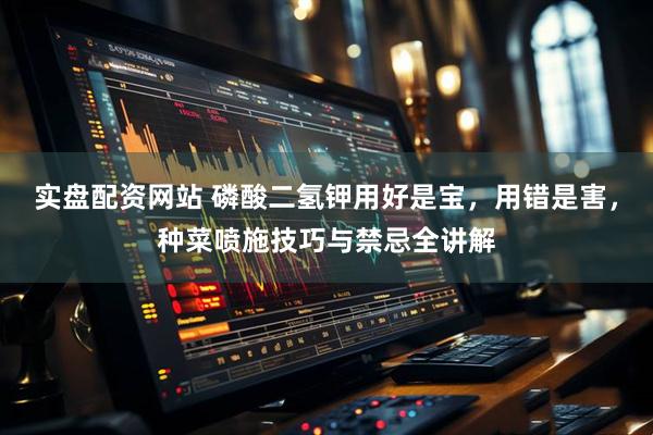 实盘配资网站 磷酸二氢钾用好是宝，用错是害，种菜喷施技巧与禁忌全讲解