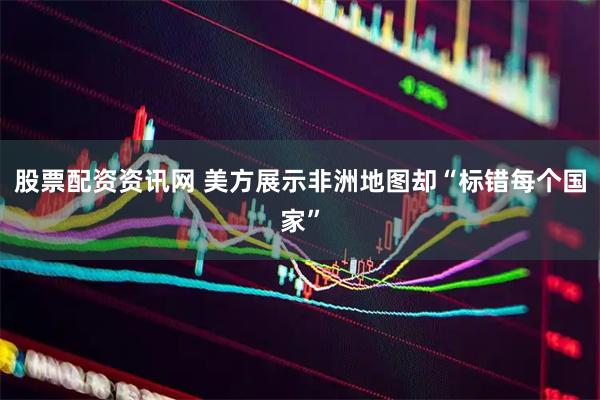 股票配资资讯网 美方展示非洲地图却“标错每个国家”
