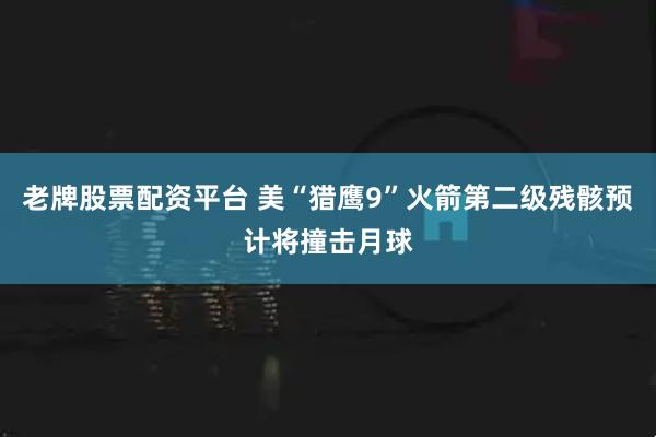 老牌股票配资平台 美“猎鹰9”火箭第二级残骸预计将撞击月球