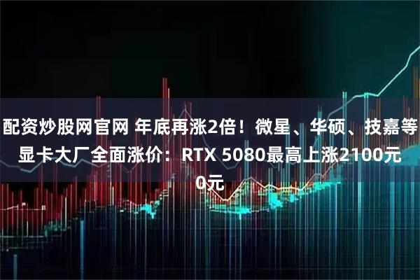 配资炒股网官网 年底再涨2倍！微星、华硕、技嘉等显卡大厂全面涨价：RTX 5080最高上涨2100元