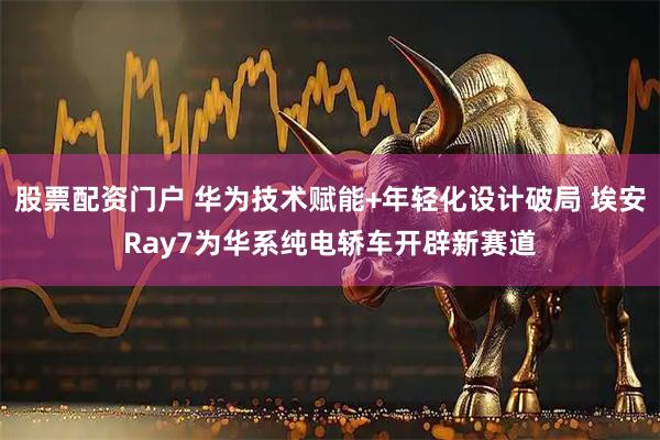 股票配资门户 华为技术赋能+年轻化设计破局 埃安Ray7为华系纯电轿车开辟新赛道