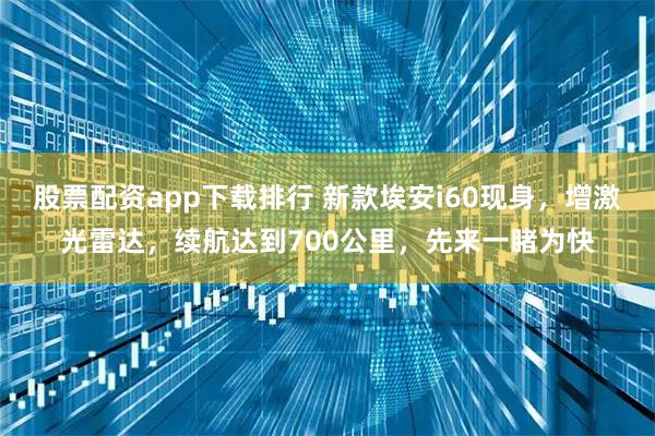股票配资app下载排行 新款埃安i60现身，增激光雷达，续航达到700公里，先来一睹为快