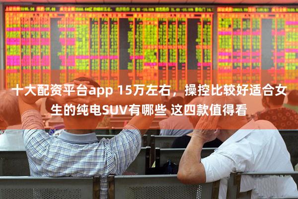 十大配资平台app 15万左右，操控比较好适合女生的纯电SUV有哪些 这四款值得看