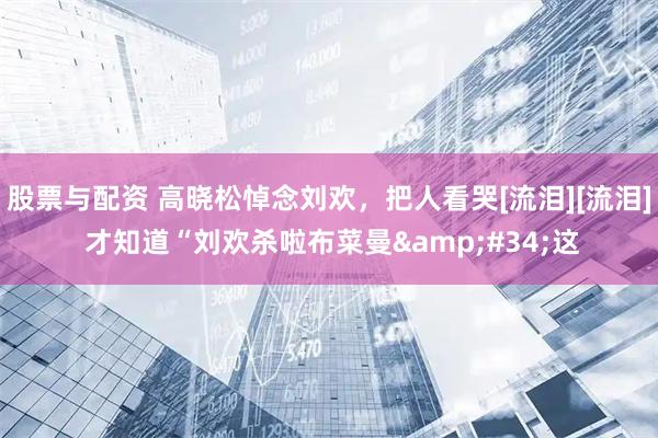 股票与配资 高晓松悼念刘欢，把人看哭[流泪][流泪] 才知道“刘欢杀啦布菜曼"这