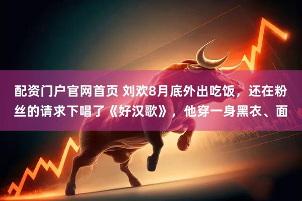 配资门户官网首页 刘欢8月底外出吃饭，还在粉丝的请求下唱了《好汉歌》，他穿一身黑衣、面
