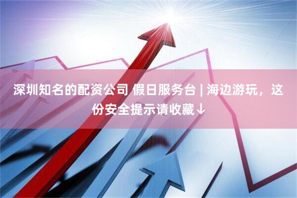 深圳知名的配资公司 假日服务台 | 海边游玩，这份安全提示请收藏↓